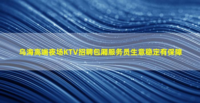 乌海高端夜场KTV招聘包厢服务员生意稳定有保障